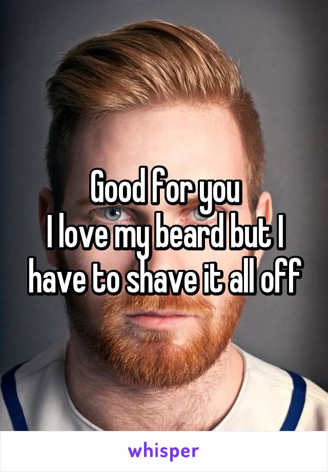 Good for you
I love my beard but I have to shave it all off
