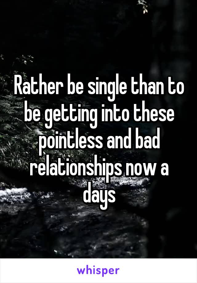 Rather be single than to be getting into these pointless and bad relationships now a days