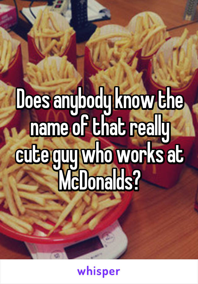 Does anybody know the name of that really cute guy who works at McDonalds?