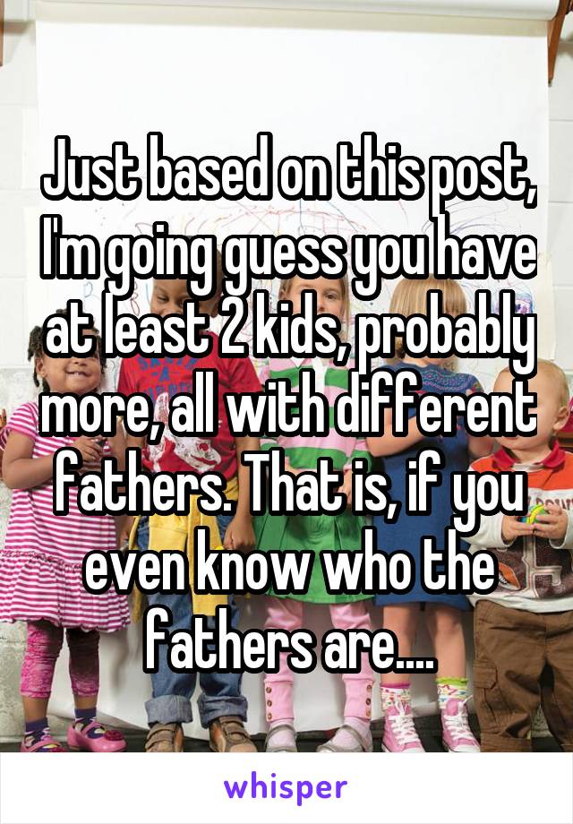 Just based on this post, I'm going guess you have at least 2 kids, probably more, all with different fathers. That is, if you even know who the fathers are....