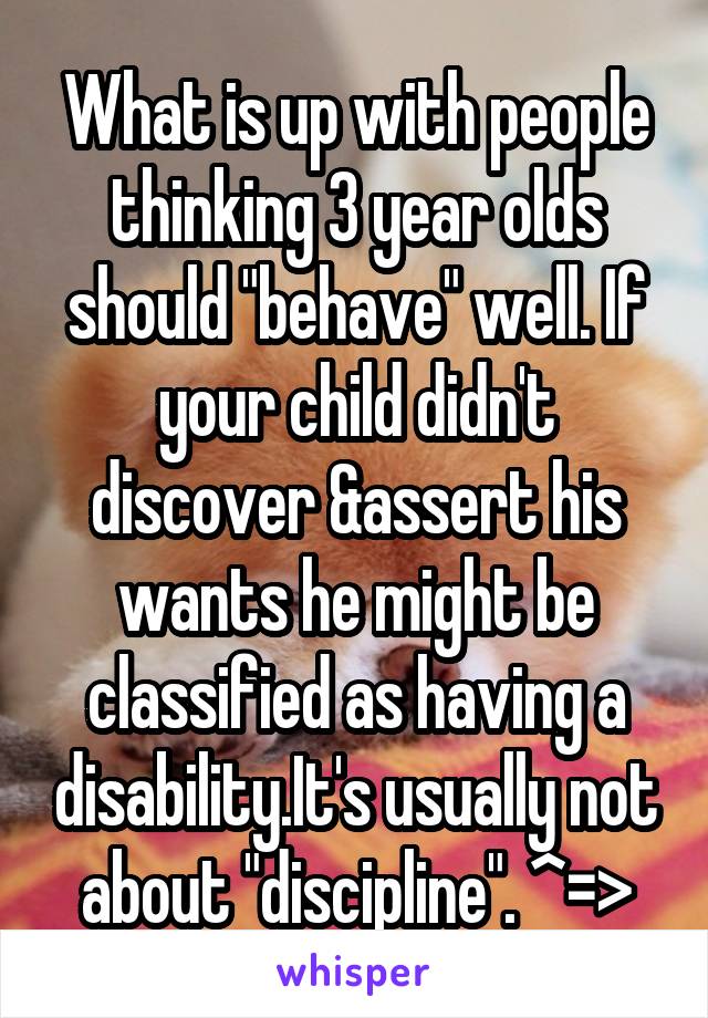 What is up with people thinking 3 year olds should "behave" well. If your child didn't discover &assert his wants he might be classified as having a disability.It's usually not about "discipline". ^=>