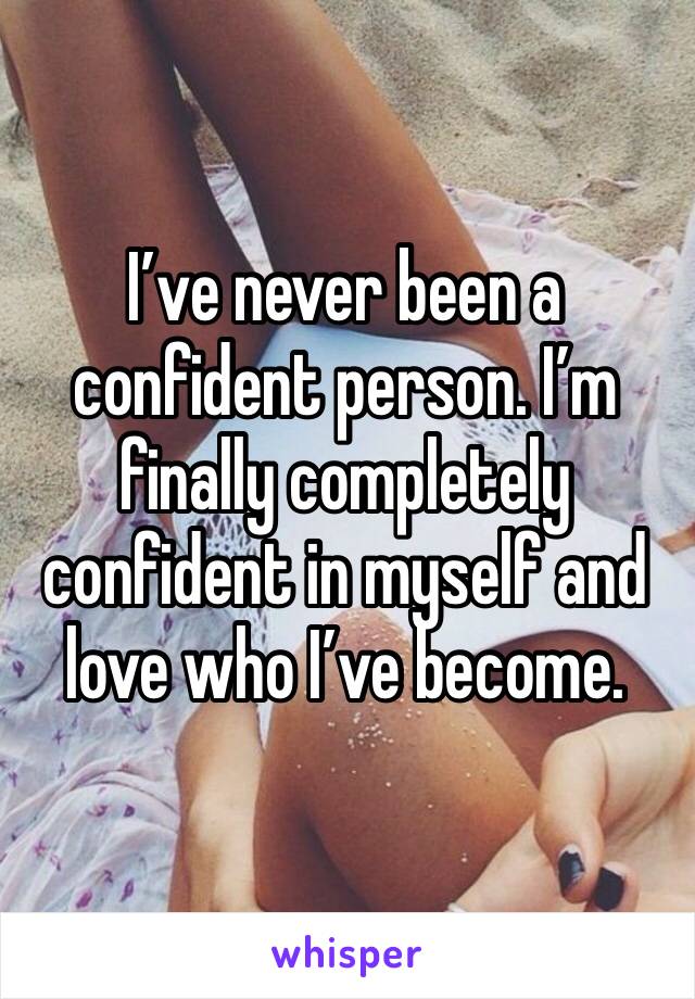 I’ve never been a confident person. I’m finally completely confident in myself and love who I’ve become. 
