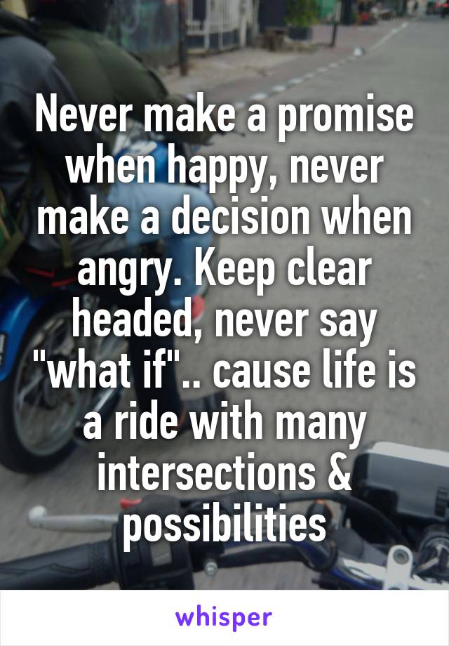 Never make a promise when happy, never make a decision when angry. Keep clear headed, never say "what if".. cause life is a ride with many intersections & possibilities