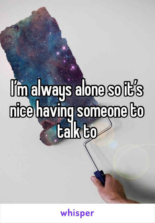 I’m always alone so it’s nice having someone to talk to 