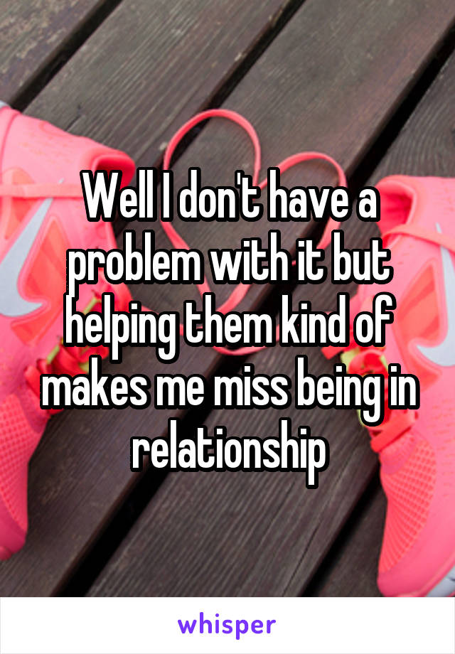 Well I don't have a problem with it but helping them kind of makes me miss being in relationship