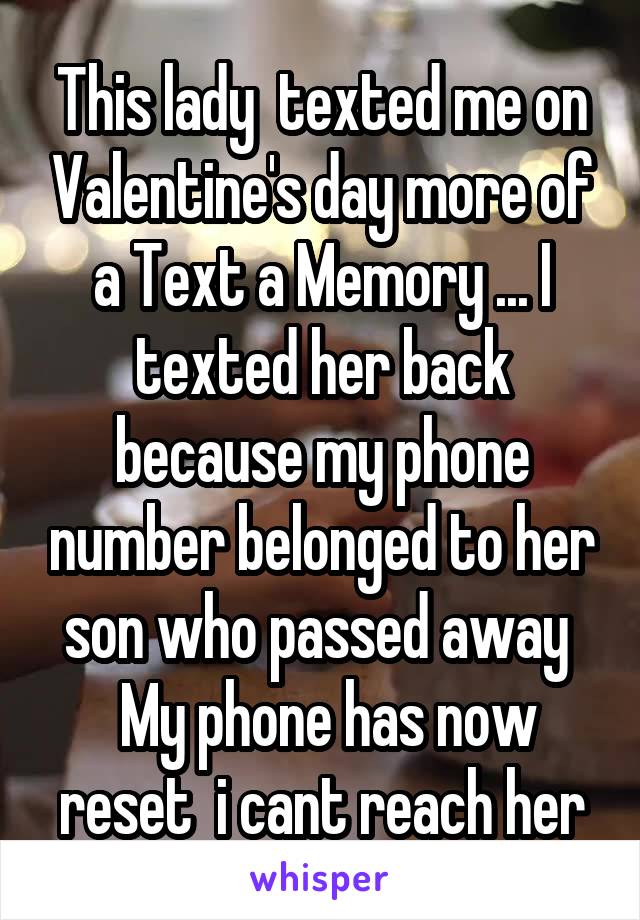 This lady  texted me on Valentine's day more of a Text a Memory ... I texted her back because my phone number belonged to her son who passed away 
 My phone has now reset  i cant reach her