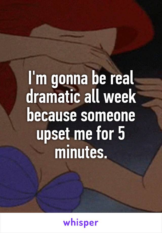 I'm gonna be real dramatic all week because someone upset me for 5 minutes.