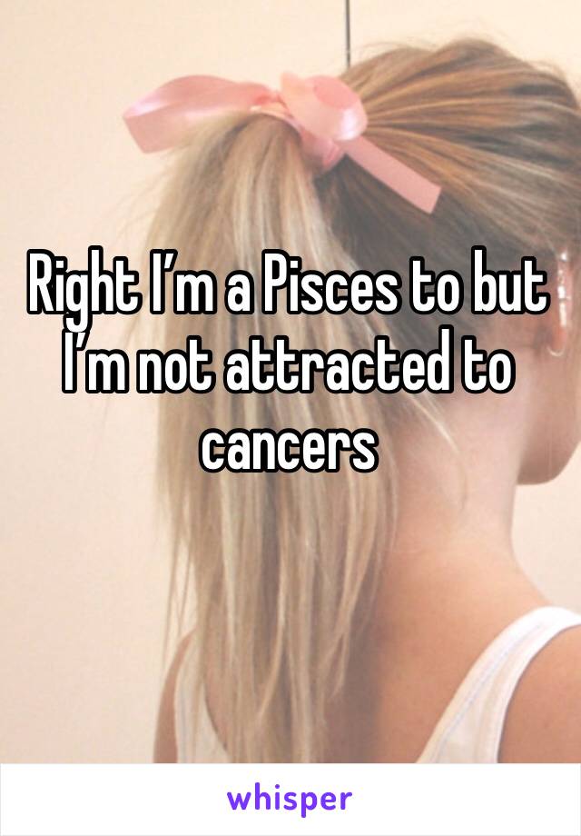 Right I’m a Pisces to but I’m not attracted to cancers 