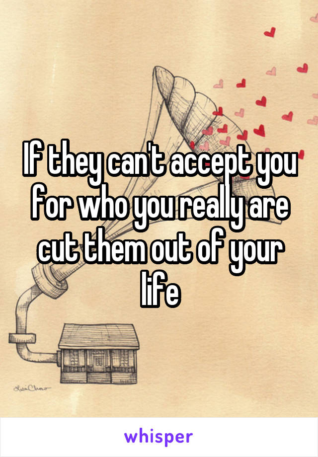 If they can't accept you for who you really are cut them out of your life