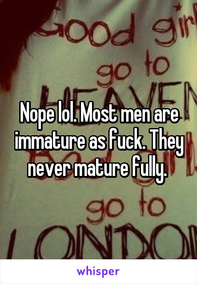 Nope lol. Most men are immature as fuck. They never mature fully. 