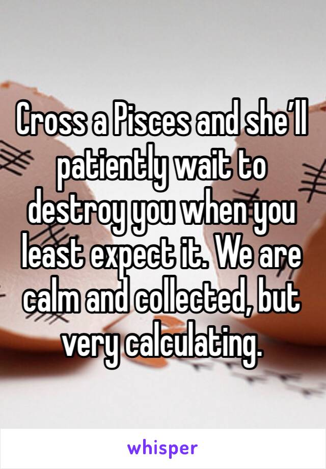 Cross a Pisces and she’ll patiently wait to destroy you when you least expect it. We are calm and collected, but very calculating. 