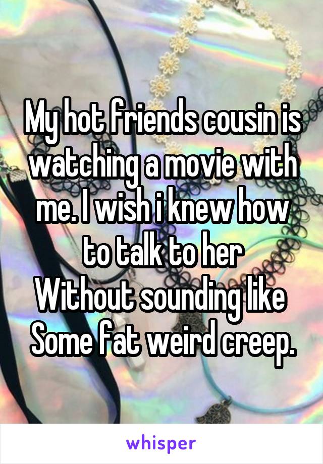 My hot friends cousin is watching a movie with me. I wish i knew how to talk to her
Without sounding like 
Some fat weird creep.