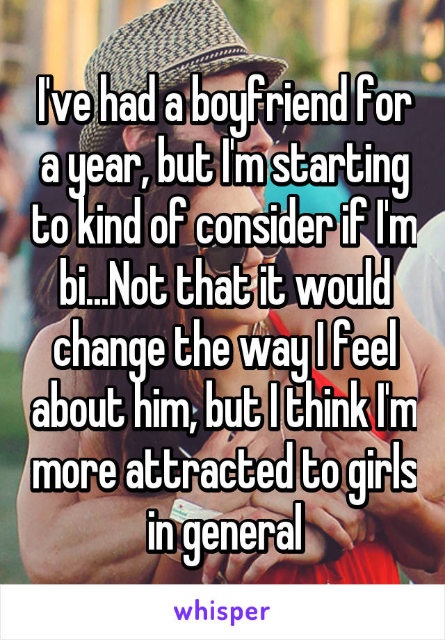 I've had a boyfriend for a year, but I'm starting to kind of consider if I'm bi...Not that it would change the way I feel about him, but I think I'm more attracted to girls in general