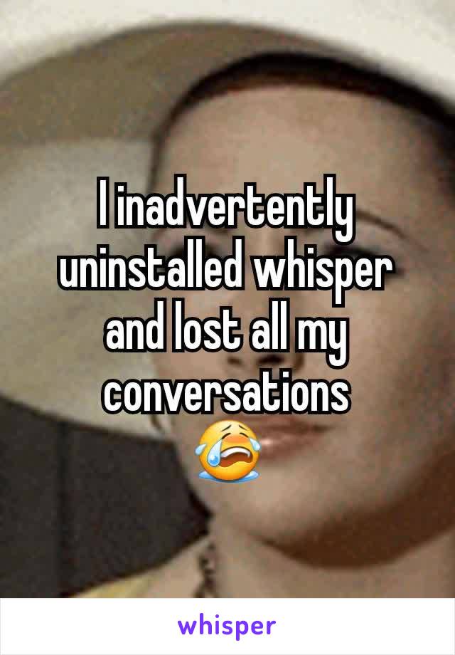 I inadvertently uninstalled whisper and lost all my conversations
😭