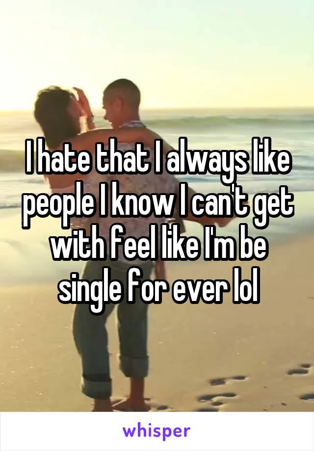 I hate that I always like people I know I can't get with feel like I'm be single for ever lol