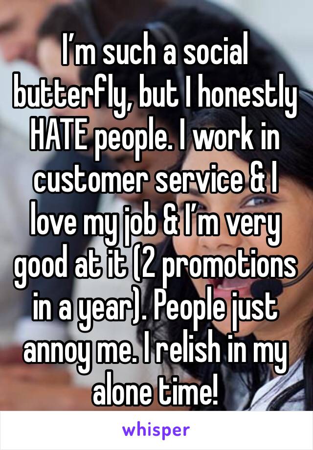 I’m such a social butterfly, but I honestly HATE people. I work in customer service & I love my job & I’m very good at it (2 promotions in a year). People just annoy me. I relish in my alone time!