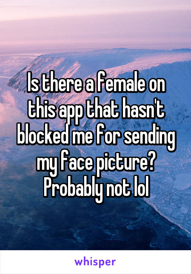 Is there a female on this app that hasn't blocked me for sending my face picture? Probably not lol