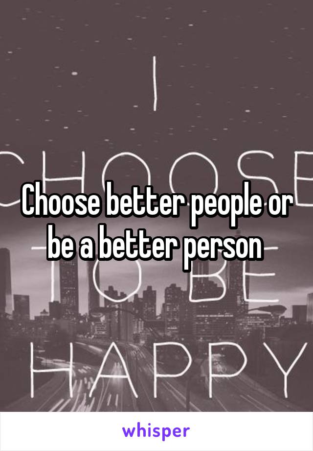 Choose better people or be a better person 