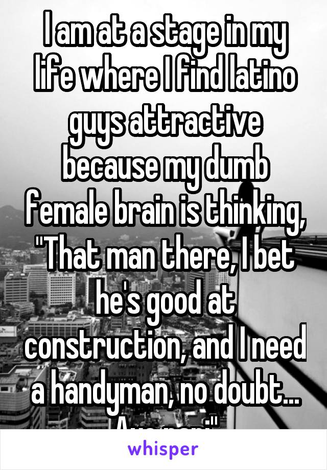 I am at a stage in my life where I find latino guys attractive because my dumb female brain is thinking, "That man there, I bet he's good at construction, and I need a handyman, no doubt... Aye papi"