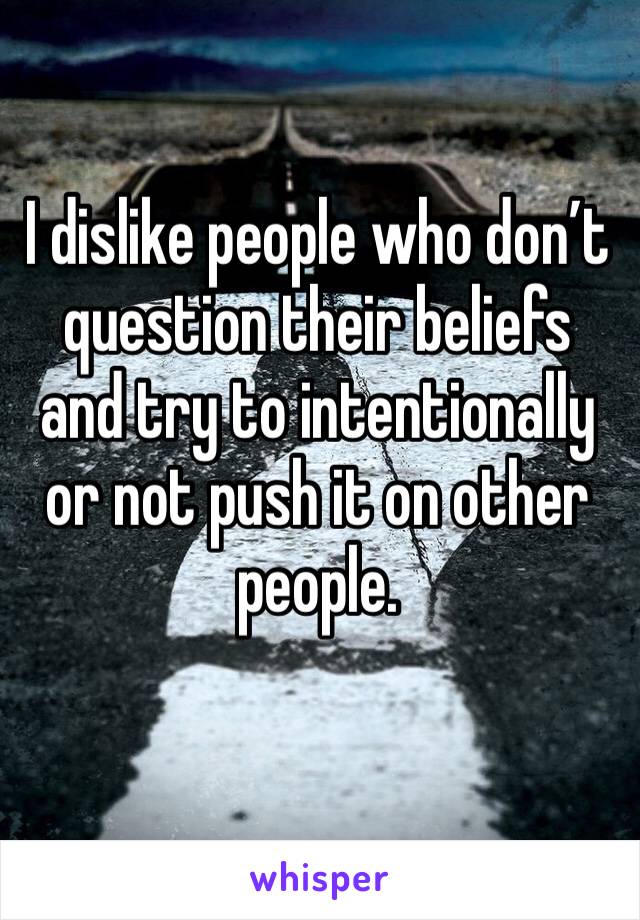 I dislike people who don’t question their beliefs and try to intentionally or not push it on other people.