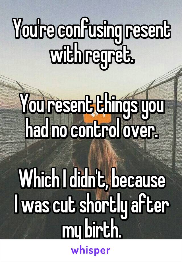 You're confusing resent with regret.

You resent things you had no control over.

Which I didn't, because I was cut shortly after my birth.