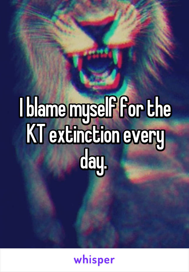 I blame myself for the KT extinction every day. 