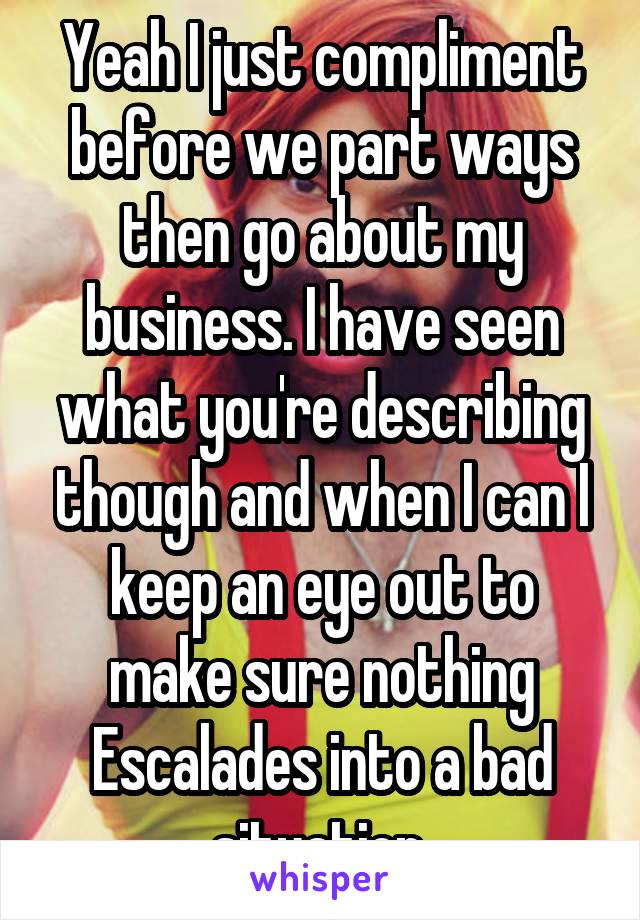 Yeah I just compliment before we part ways then go about my business. I have seen what you're describing though and when I can I keep an eye out to make sure nothing Escalades into a bad situation.