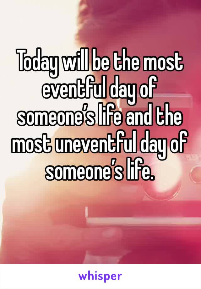 Today will be the most eventful day of someone’s life and the most uneventful day of someone’s life. 