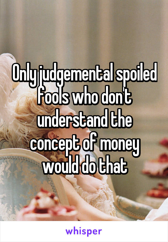 Only judgemental spoiled fools who don't understand the concept of money would do that