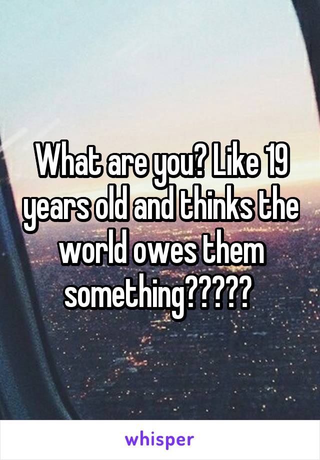 What are you? Like 19 years old and thinks the world owes them something????? 
