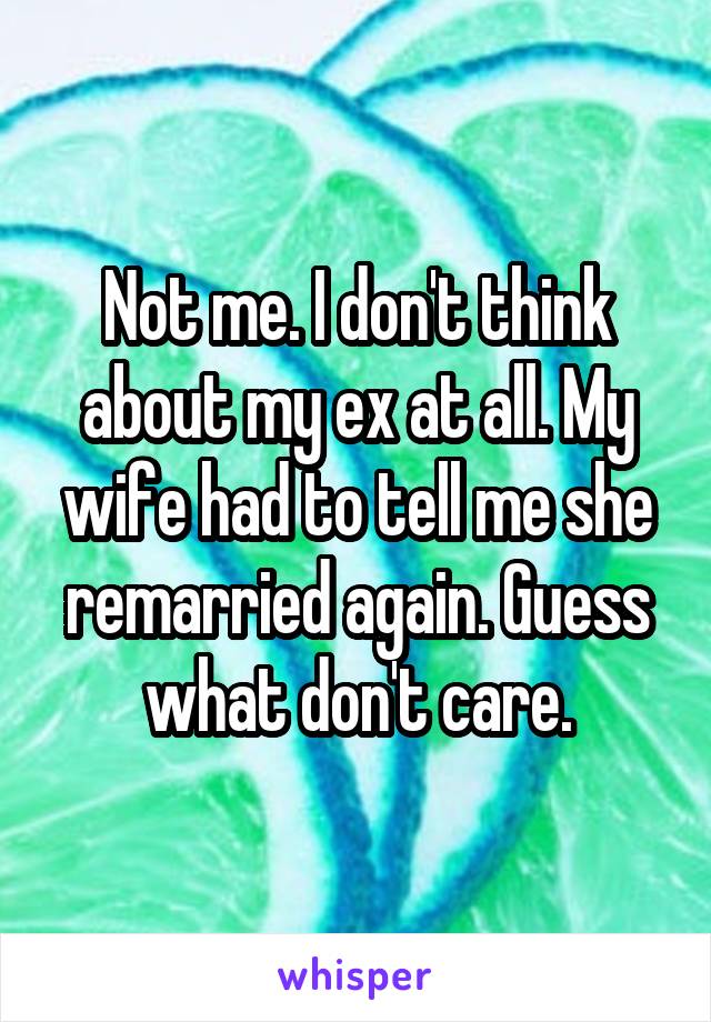 Not me. I don't think about my ex at all. My wife had to tell me she remarried again. Guess what don't care.