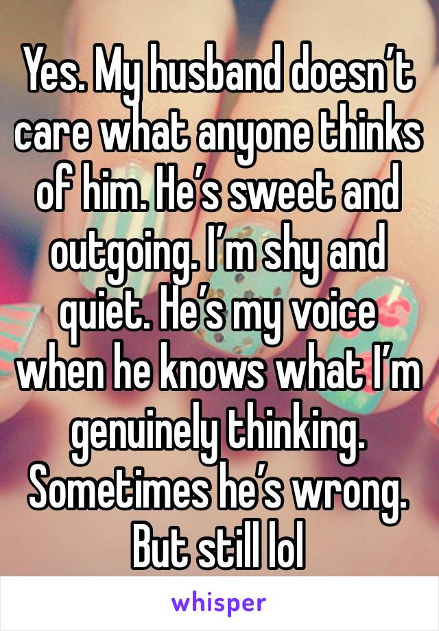 Yes. My husband doesn’t care what anyone thinks of him. He’s sweet and outgoing. I’m shy and quiet. He’s my voice when he knows what I’m genuinely thinking. Sometimes he’s wrong. But still lol