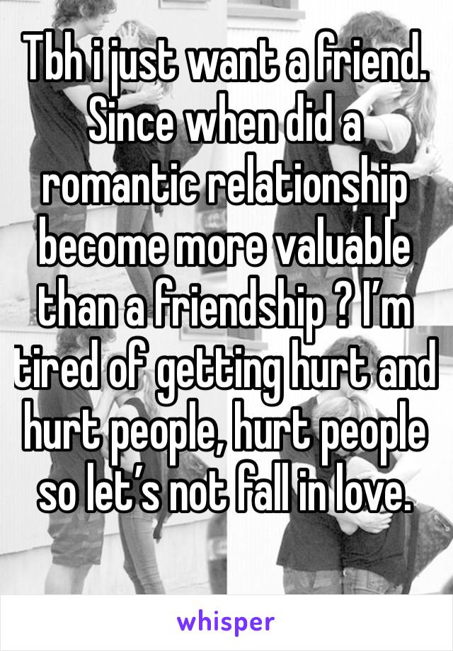 Tbh i just want a friend. Since when did a romantic relationship become more valuable than a friendship ? I’m tired of getting hurt and hurt people, hurt people so let’s not fall in love.