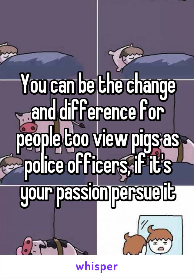 You can be the change and difference for people too view pigs as police officers, if it's your passion persue it