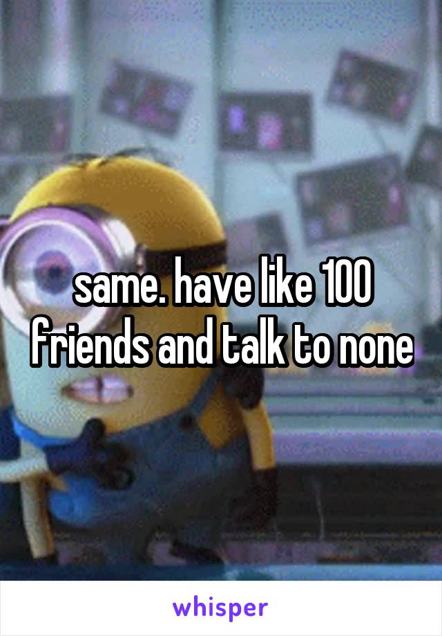 same. have like 100 friends and talk to none