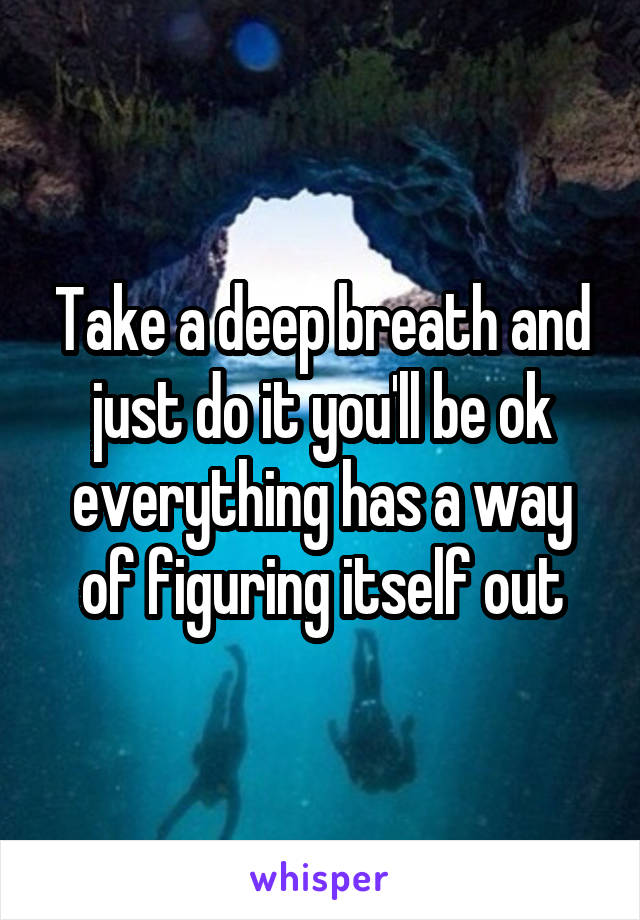 Take a deep breath and just do it you'll be ok everything has a way of figuring itself out