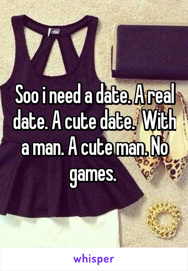 Soo i need a date. A real date. A cute date.  With a man. A cute man. No games. 