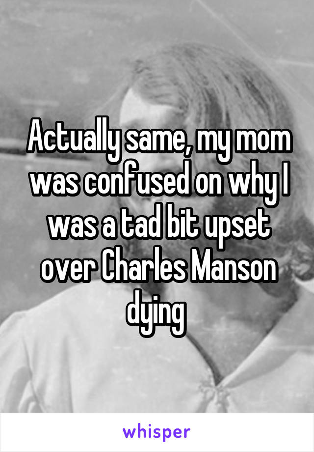Actually same, my mom was confused on why I was a tad bit upset over Charles Manson dying 
