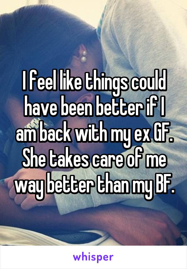 I feel like things could have been better if I am back with my ex GF. She takes care of me way better than my BF.