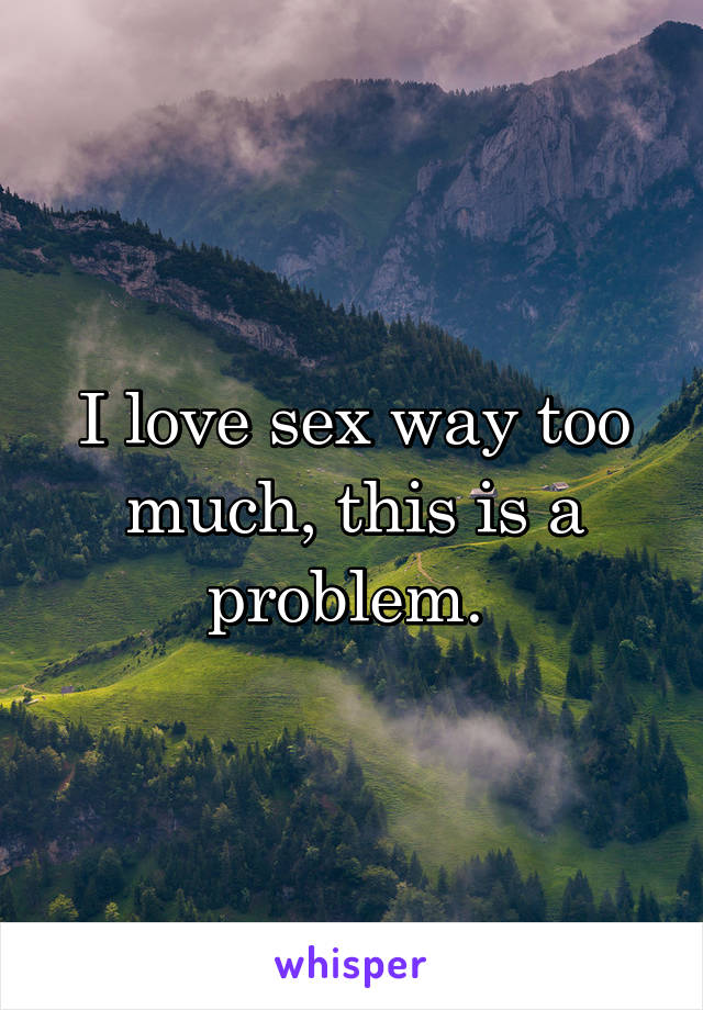 I love sex way too much, this is a problem. 
