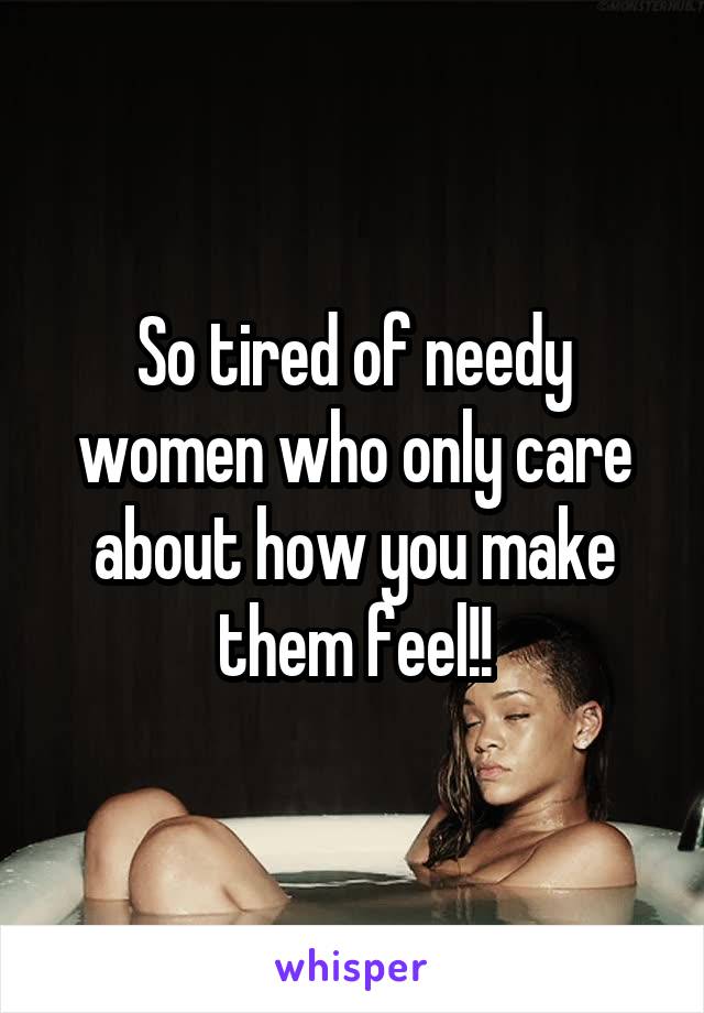 So tired of needy women who only care about how you make them feel!!