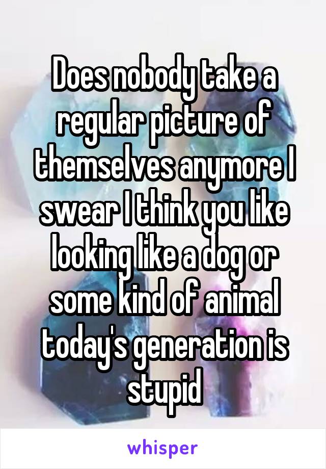 Does nobody take a regular picture of themselves anymore I swear I think you like looking like a dog or some kind of animal today's generation is stupid