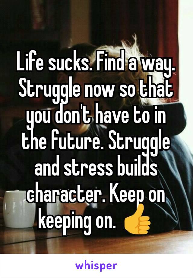 Life sucks. Find a way. Struggle now so that you don't have to in the future. Struggle and stress builds character. Keep on keeping on. 👍