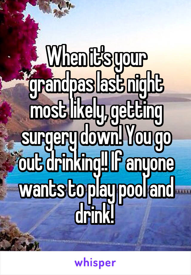 When it's your grandpas last night most likely, getting surgery down! You go out drinking!! If anyone wants to play pool and drink! 