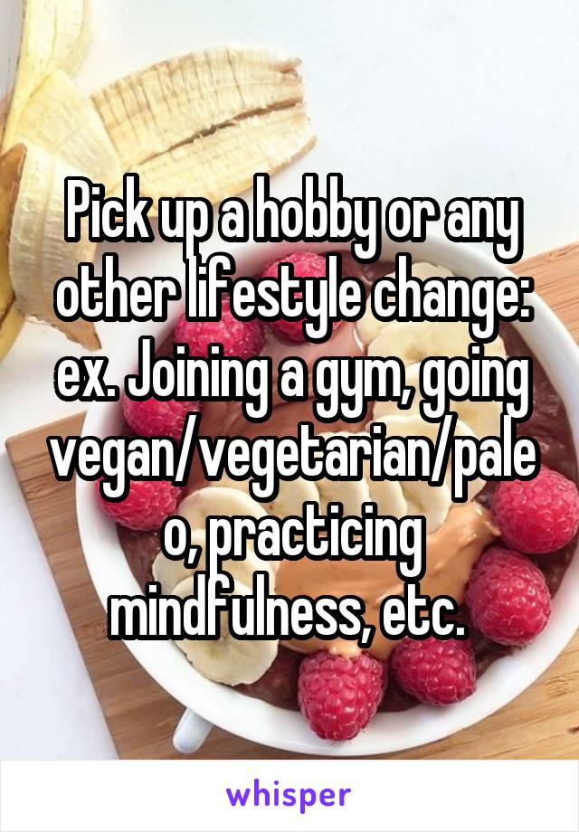 Pick up a hobby or any other lifestyle change: ex. Joining a gym, going vegan/vegetarian/paleo, practicing mindfulness, etc. 