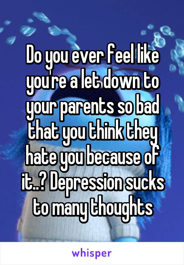 Do you ever feel like you're a let down to your parents so bad that you think they hate you because of it..? Depression sucks to many thoughts