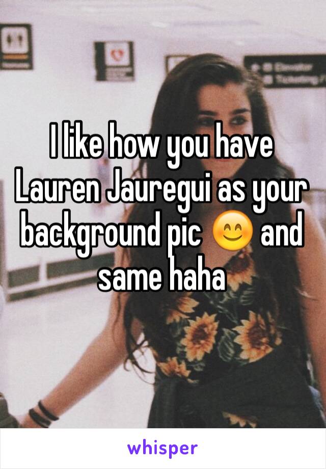 I like how you have Lauren Jauregui as your background pic 😊 and same haha