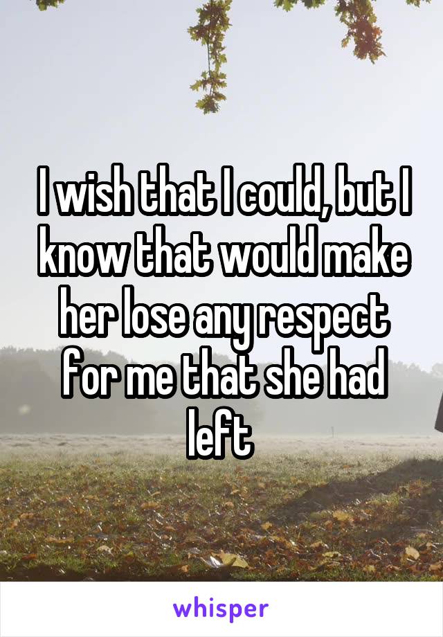 I wish that I could, but I know that would make her lose any respect for me that she had left 