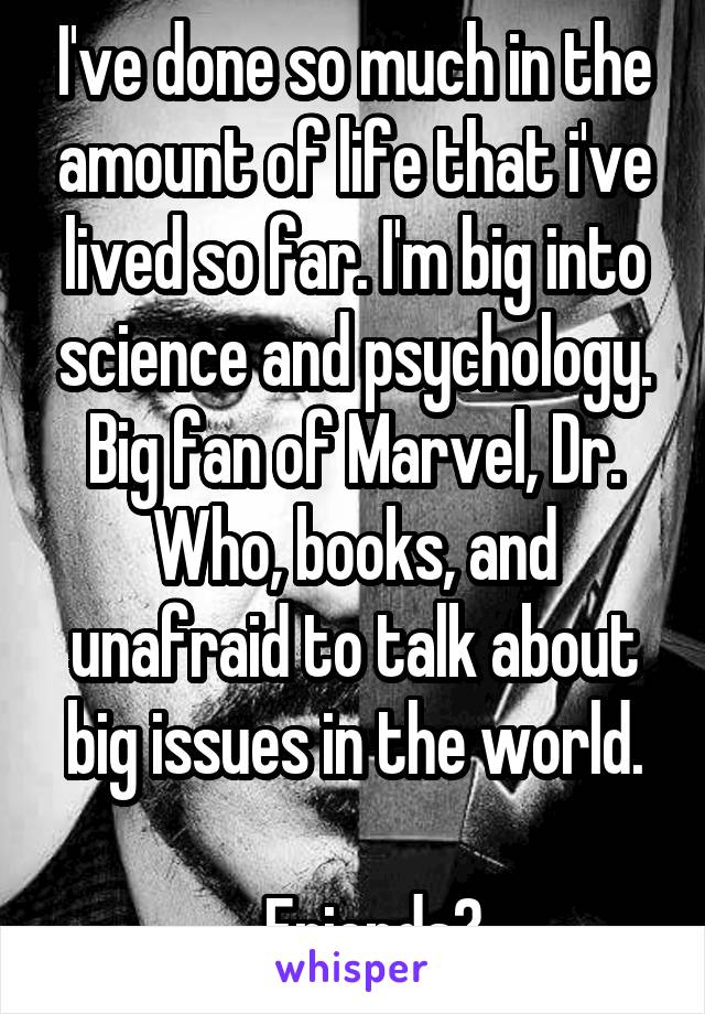 I've done so much in the amount of life that i've lived so far. I'm big into science and psychology.
Big fan of Marvel, Dr. Who, books, and unafraid to talk about big issues in the world.

...Friends?