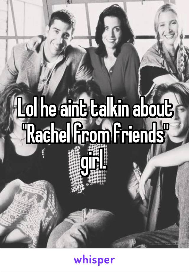 Lol he aint talkin about "Rachel from friends" girl. 